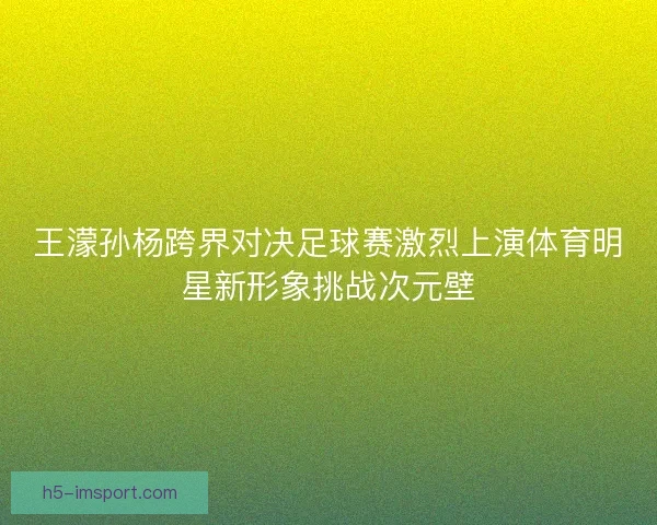王濛孙杨跨界对决足球赛激烈上演体育明星新形象挑战次元壁