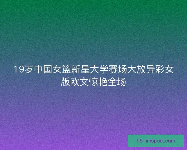 19岁中国女篮新星大学赛场大放异彩女版欧文惊艳全场
