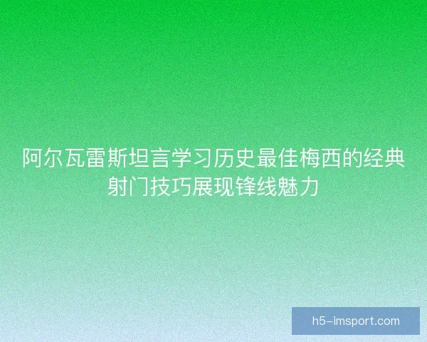 阿尔瓦雷斯坦言学习历史最佳梅西的经典射门技巧展现锋线魅力