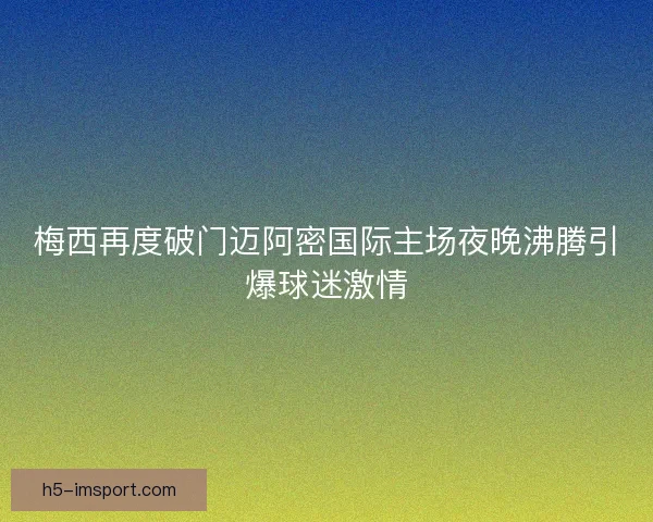 梅西再度破门迈阿密国际主场夜晚沸腾引爆球迷激情
