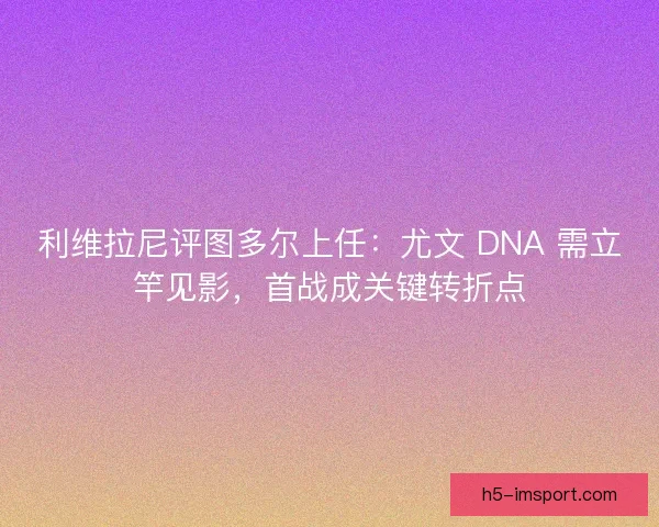 利维拉尼评图多尔上任：尤文 DNA 需立竿见影，首战成关键转折点
