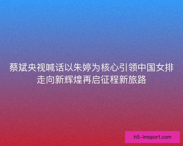 蔡斌央视喊话以朱婷为核心引领中国女排走向新辉煌再启征程新旅路