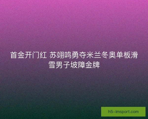 首金开门红 苏翊鸣勇夺米兰冬奥单板滑雪男子坡障金牌