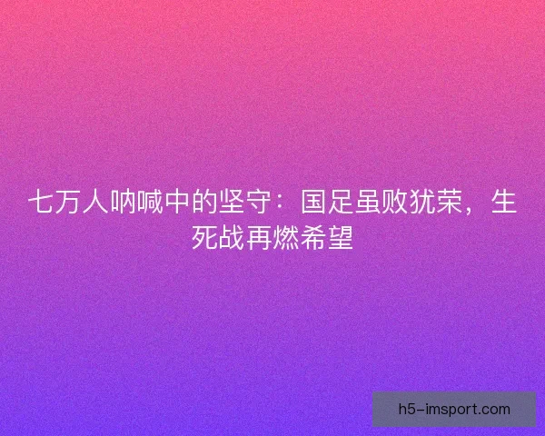 七万人呐喊中的坚守：国足虽败犹荣，生死战再燃希望