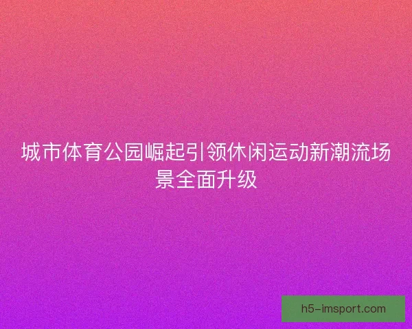 城市体育公园崛起引领休闲运动新潮流场景全面升级
