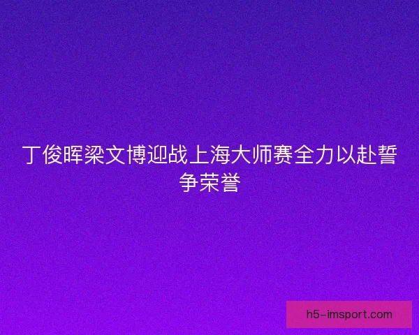 丁俊晖梁文博迎战上海大师赛全力以赴誓争荣誉 丁俊晖梁文博迎战上海大师赛全力以赴誓争荣誉