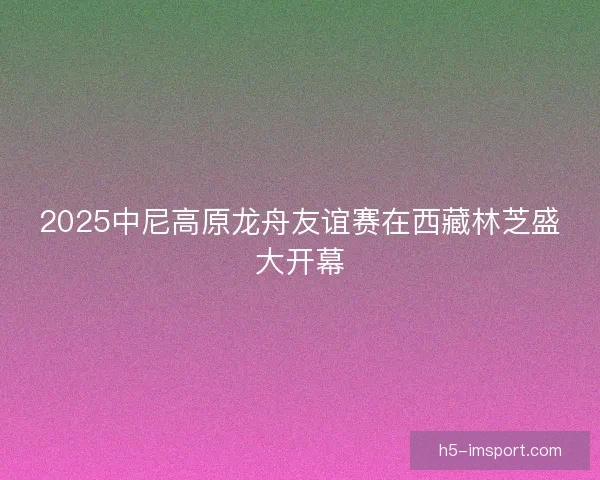 2025中尼高原龙舟友谊赛在西藏林芝盛大开幕 2025中尼高原龙舟友谊赛在西藏林芝盛大开幕