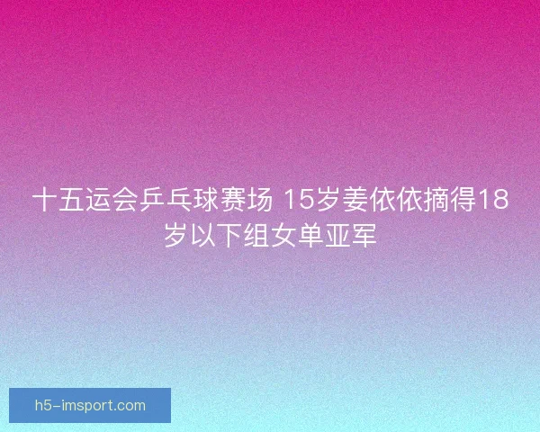 十五运会乒乓球赛场 15岁姜依依摘得18岁以下组女单亚军 十五运会乒乓球赛场 15岁姜依依摘得18岁以下组女单亚军