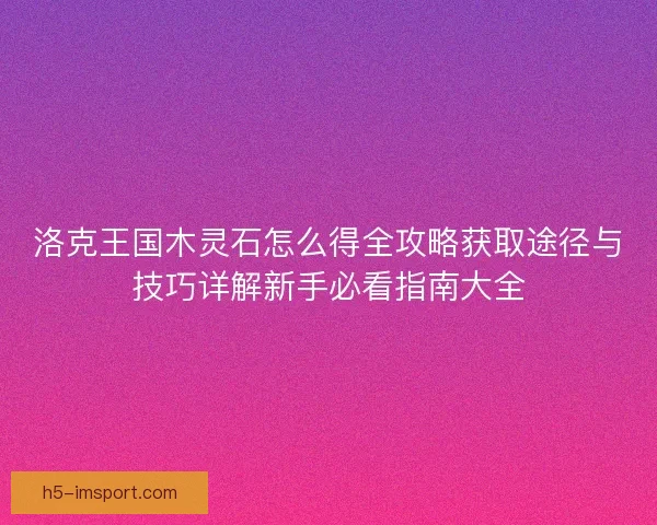洛克王国木灵石怎么得全攻略获取途径与技巧详解新手必看指南大全 洛克王国木灵石怎么得全攻略获取途径与技巧详解新手必看指南大全